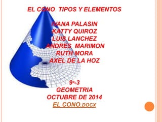 EL CONO TIPOS Y ELEMENTOS 
IVANA PALASIN 
KATTY QUIROZ 
LUIS LANCHEZ 
ANDRES MARIMON 
RUTH MORA 
AXEL DE LA HOZ 
9º-3 
GEOMETRIA 
OCTUBRE DE 2014 
EL CONO.DOCX 
 