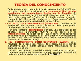 TEORÍA DEL CONOCIMIENTO  Se llama teoría del conocimiento o Gnoseología (de “Gnosis”), que en griego significa conocimientos al  examen crítico de dos problemas del conocimiento hecho por la filosofia . Se plantearan una serie de preguntas al respecto tales como: ¿En qué consiste conocer? ¿Cuáles son los fundamentos de nuestro conocimiento? ¿Es posible realmente el Conocimiento? ¿Hasta donde alcanza nuestra capacidad de conocer? Etc. 1.- EL ACTO DE CONOCIMIENTO (CONOCER)  Consiste en la aprehensión de una cosa; una propiedad; un hecho y en general un objeto por un sujeto o ser consiente. En este contexto  aprehensión  significa, una captación de los objetos, pero puramente MENTAL y se capta por la  intencionalidad  de la conciencia; que consiste en la capacidad de la mente de proyectarse hacia algo exterior y eventualmente distinto a ella. No hay conciencia en el vacío. Ser consciente es siempre ser consciente de algo. 2.- EL  CONOCIMIENTO COMO CONTENIDO (SABER):  Es el resultado de la operación mental de conocer. Es el contenido significativo que el sujeto adquiere como consecuencia de su captación del objeto. Estos conocimientos entendidos como: resultado, producto o contenido significativo; se pueden adquirir, acumular, transmitir y derivar unos de otros haciendo uso del  LENGUAJE . 