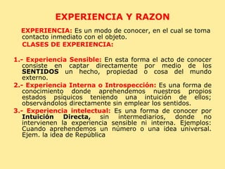 EXPERIENCIA Y RAZON EXPERIENCIA:  Es un modo de conocer, en el cual se toma contacto inmediato con el objeto. CLASES DE EXPERIENCIA: 1.- Experiencia Sensible:  En esta forma el acto de conocer consiste en captar directamente por medio de los  SENTIDOS  un hecho, propiedad o cosa del mundo externo. 2.- Experiencia Interna o Introspección:  Es una forma de conocimiento donde aprehendemos nuestros propios estados psíquicos teniendo una intuición de ellos; observándolos directamente sin emplear los sentidos. 3.- Experiencia intelectual:  Es una forma de conocer por  Intuición Directa,  sin intermediarios, donde no intervienen la experiencia sensible ni interna. Ejemplos: Cuando aprehendemos un número o una idea universal. Ejem. la idea de República 