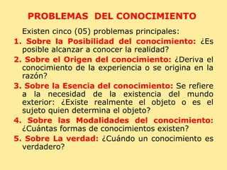 PROBLEMAS  DEL CONOCIMIENTO  Existen cinco (05) problemas principales:  1. Sobre la Posibilidad del conocimiento:  ¿Es posible alcanzar a conocer la realidad? 2. Sobre el Origen del conocimiento:  ¿Deriva el conocimiento de la experiencia o se origina en la razón? 3. Sobre la Esencia del conocimiento:  Se refiere a la necesidad de la existencia del mundo exterior: ¿Existe realmente el objeto o es el sujeto quien determina el objeto? 4. Sobre las Modalidades del conocimiento:  ¿Cuántas formas de conocimientos existen? 5. Sobre La verdad:  ¿Cuándo un conocimiento es verdadero? 