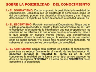 SOBRE LA POSIBILIDAD  DEL CONOCIMIENTO  1.- EL DOGMATISMO:   Da por supuesto la posibilidad y la realidad del conocimiento. Considera que los objetos de la percepción, como los del pensamiento pueden ser obtenidos directamente y sin ninguna deformación. El espíritu es capaz de conocer la realidad tal cual es. 2.- EL ESCEPTISMO:   Posición contraria al Dogmatismo. Niega que el sujeto pueda aprehender al objeto y tener conocimiento del él. Para el escéptico, gran parte de la información que nos proporcionan los sentidos no se refieren a lo que ocurre en el mundo exterior, sino a lo que sucede en nuestro mundo interior. Los conocimientos sensoriales alteran la realidad, niegan la existencia de una verdad; nada se puede conocer y si existe algo no podríamos conocerlo. No sabemos si nuestros juicios concuerdan con la realidad. 3.- EL CRITICISMO:   Según esta doctrina es posible el conocimiento, pero éste se reduce únicamente al mundo de los fenómenos  No podemos conocer la Realidad tal como es en si . Solo conocemos la realidad en la forma como ésta se nos aparece, es decir en su aspecto  “FORMAL” . La cosa en sí o  NOUMENO  no es asequible a la experiencia  