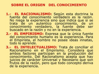SOBRE EL ORIGEN  DEL CONOCIMIENTO  1.-  EL RACIONALISMO:   Según esta doctrina la fuente del conocimiento verdadero es la razón. No niega la experiencia sino que índica que si se trata de un autentico conocimiento, de un conocimiento verdadero, la fuente debe ser buscado en la razón y no en la experiencia. 2.-  EL EMPIRISMO:   Expresa que la única fuente del conocimiento humano es la experiencia. Para el Empirista, el hombre no posee ideas innatas, todo lo aprende. 3.-  EL INTELECTUALISMO:   Trata de conciliar el Racionalismo en el Empirismo. Considera que ambos factores participan en la producción del conocimiento. Del Racionalismo acepta que hay juicios de carácter Universal y Necesario que son frutos de la razón, pero que todo concepto deriva de la experiencia. 