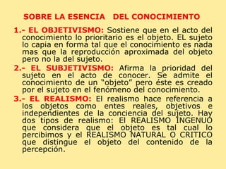 SOBRE LA ESENCIA  DEL CONOCIMIENTO  1.- EL OBJETIVISMO:   Sostiene que en el acto del conocimiento lo prioritario es el objeto. EL sujeto lo capia en forma tal que el conocimiento es nada mas que la reproducción aproximada del objeto pero no la del sujeto. 2.- EL SUBJETIVISMO:   Afirma la prioridad del sujeto en el acto de conocer. Se admite el conocimiento de un “objeto” pero éste es creado por el sujeto en el fenómeno del conocimiento. 3.- EL REALISMO:   El realismo hace referencia a los objetos como entes reales, objetivos e independientes de la conciencia del sujeto. Hay dos tipos de realismo: El REALISMO INGENUO que considera que el objeto es tal cual lo percibimos y el REALISMO NATURAL O CRITICO que distingue el objeto del contenido de la percepción. 