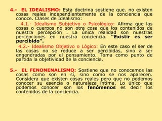 4.-  EL IDEALISMO:   Esta doctrina sostiene que. no existen cosas reales independientemente de la conciencia que conoce. Clases de Idealismo: 4.1.- Idealismo Subjetivo o Psicológico:  Afirma que las cosas o cuerpos no son otra cosa que los contenidos de nuestra percepción . La única realidad son nuestras percepciones en nuestra conciencia.  “Existir es ser percibido”. 4.2.- Idealismo Objetivo o Lógico:  En este caso el ser de las cosas no se reduce a ser percibidas, sino a ser engendradas por el pensamiento. Toma como punto de partida la objetividad de la conciencia. 5.-  EL FENONENALISMO:   Sostiene que no conocemos las cosas como son en sí, sino como se nos aparecen. Considera que existen cosas reales pero que no podemos conocer su esencia o naturaleza íntima. Lo único que podemos conocer son los  fenómenos  es decir los contenidos de la conciencia. 