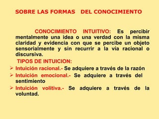 SOBRE LAS FORMAS  DEL CONOCIMIENTO  CONOCIMIENTO INTUITIVO:  Es percibir mentalmente una idea o una verdad con la misma claridad y evidencia con que se percibe un objeto sensorialmente y sin recurrir a la vía racional o discursiva. TIPOS DE INTUICION: Intuición racional.-  Se adquiere a través de la razón Intuición emocional.-  Se adquiere a través del  sentimiento Intuición volitiva.-  Se adquiere a través de la voluntad. 