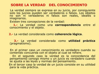 SOBRE LA VERDAD  DEL CONOCIMIENTO  La verdad siempre se expresa en su juicio, por consiguiente solo los juicios pueden ser verdaderos o falsos. Los objetos no son ni verdaderos ni falsos son reales, ideales o imaginarios.  Existen tres concepciones de la verdad: 1.-  La verdad como una  correspondencia  entre el conocimiento y el objeto. 2.-  La verdad considerada como  coherencia lógica . 3.-  La verdad considerada como  utilidad práctica  (pragmatismo). En el primer caso un conocimiento es verdadero cuando su contenido concuerda con el objeto al cual se refiere. En el segundo caso la verdad es la concordancia del pensamiento consigo mismo y un juicio es verdadero cuando se ajusta a las leyes y normas del pensamiento.  En el tercer caso la verdad de un juicio consiste en su utilidad para la vida práctica. 