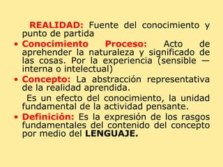 REALIDAD:  Fuente del conocimiento y punto de partida Conocimiento Proceso:  Acto de aprehender la naturaleza y significado de las cosas. Por la experiencia (sensible — interna o intelectual) Concepto:  La abstracción representativa de la realidad aprendida. Es un efecto del conocimiento, la unidad fundamental de la actividad pensante. Definición:  Es la expresión de los rasgos fundamentales del contenido del concepto por medio del  LENGUAJE. 