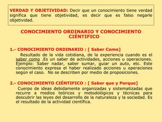 CONOCIMIENTO ORDINARIO Y CONOCIMIENTO CIÉNTIFICO 1.- CONOCIMIENTO ORDINARIO : [ Saber Como] Resultado de la vida cotidiana, de la experiencia cuando es el  saber como  .Es un saber de actividades, acciones u operaciones. Ejemplo: Saber nadar, saber sumar, guiar un auto, etc. Este conocimiento expresa el haber realizado acciones u operaciones según el caso.  No se describen por medio de proposiciones. 2.- CONOCIMIENTO CIÉNTIFICO : [ Saber que y Porque] Cuerpo de ideas debidamente organizadas y sistematizadas que recurre a medios teóricos y metodológicos y técnicas para descubrir las leyes del desarrollo de la naturaleza y la sociedad. Es el resultado de la actividad científica. VERDAD Y OBJETIVIDAD:   Decir que un conocimiento tiene verdad significa que tiene objetividad, es decir que es falso negarle objetividad. 