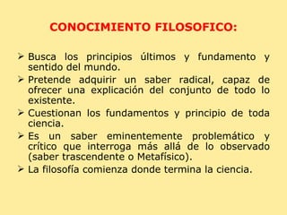 CONOCIMIENTO FILOSOFICO: Busca los principios últimos y fundamento y sentido del mundo. Pretende adquirir un saber radical, capaz de ofrecer una explicación del conjunto de todo lo existente. Cuestionan los fundamentos y principio de toda ciencia. Es un saber eminentemente problemático y crítico que interroga más allá de lo observado (saber trascendente o Metafísico). La filosofía comienza donde termina la ciencia. 