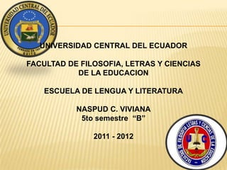 UNIVERSIDAD CENTRAL DEL ECUADOR

FACULTAD DE FILOSOFIA, LETRAS Y CIENCIAS
           DE LA EDUCACION

    ESCUELA DE LENGUA Y LITERATURA

           NASPUD C. VIVIANA
            5to semestre “B”

               2011 - 2012
 