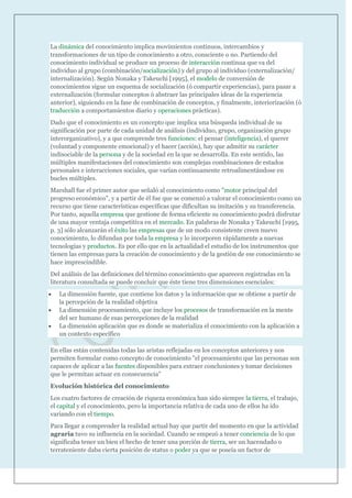 La dinámica del conocimiento implica movimientos continuos, intercambios y
transformaciones de un tipo de conocimiento a otro, consciente o no. Partiendo del
conocimiento individual se produce un proceso de interacción continua que va del
individuo al grupo (combinación/socialización) y del grupo al individuo (externalización/
internalización). Según Nonaka y Takeuchi [1995], el modelo de conversión de
conocimientos sigue un esquema de socialización (ó compartir experiencias), para pasar a
externalización (formular conceptos ó abstraer las principales ideas de la experiencia
anterior), siguiendo en la fase de combinación de conceptos, y finalmente, interiorización (ó
traducción a comportamientos diario y operaciones prácticas).
Dado que el conocimiento es un concepto que implica una búsqueda individual de su
significación por parte de cada unidad de análisis (individuo, grupo, organización grupo
ínterorganizativo), y a que comprende tres funciones: el pensar (inteligencia), el querer
(voluntad y componente emocional) y el hacer (acción), hay que admitir su carácter
indisociable de la persona y de la sociedad en la que se desarrolla. En este sentido, las
múltiples manifestaciones del conocimiento son complejas combinaciones de estados
personales e interacciones sociales, que varían continuamente retroalimentándose en
bucles múltiples.
Marshall fue el primer autor que señaló al conocimiento como "motor principal del
progreso económico", y a partir de él fue que se comenzó a valorar el conocimiento como un
recurso que tiene características específicas que dificultan su imitación y su transferencia.
Por tanto, aquella empresa que gestione de forma eficiente su conocimiento podrá disfrutar
de una mayor ventaja competitiva en el mercado. En palabras de Nonaka y Takeuchi [1995,
p. 3] sólo alcanzarán el éxito las empresas que de un modo consistente creen nuevo
conocimiento, lo difundan por toda la empresa y lo incorporen rápidamente a nuevas
tecnologías y productos. Es por ello que en la actualidad el estudio de los instrumentos que
tienen las empresas para la creación de conocimiento y de la gestión de ese conocimiento se
hace imprescindible.
Del análisis de las definiciones del término conocimiento que aparecen registradas en la
literatura consultada se puede concluir que éste tiene tres dimensiones esenciales:
   La dimensión fuente, que contiene los datos y la información que se obtiene a partir de
   la percepción de la realidad objetiva
   La dimensión procesamiento, que incluye los procesos de transformación en la mente
   del ser humano de esas percepciones de la realidad
   La dimensión aplicación que es donde se materializa el conocimiento con la aplicación a
   un contexto específico

En ellas están contenidas todas las aristas reflejadas en los conceptos anteriores y nos
permiten formular como concepto de conocimiento "el procesamiento que las personas son
capaces de aplicar a las fuentes disponibles para extraer conclusiones y tomar decisiones
que le permitan actuar en consecuencia"
Evolución histórica del conocimiento
Los cuatro factores de creación de riqueza económica han sido siempre la tierra, el trabajo,
el capital y el conocimiento, pero la importancia relativa de cada uno de ellos ha ido
variando con el tiempo.
Para llegar a comprender la realidad actual hay que partir del momento en que la actividad
agraria tuvo su influencia en la sociedad. Cuando se empezó a tener conciencia de lo que
significaba tener un bien el hecho de tener una porción de tierra, ser un hacendado o
terrateniente daba cierta posición de status o poder ya que se poseía un factor de
 