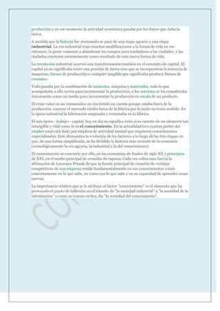 producción y en ese momento la actividad económica pasaba por los frutos que daba la
tierra.
A medida que la historia fue avanzando se pasó de una etapa agraria a una etapa
industrial. La era industrial trajo muchas modificaciones a la forma de vida en ese
entonces, la gente comenzó a abandonar los campos para trasladarse a las ciudades, y las
ciudades crecieron enormemente como resultado de esta nueva forma de vida.
La revolución industrial acarreó una transformación también en el concepto de capital. El
capital ya no significaba tener una porción de tierra sino que se incorporaron la tenencia de
maquinas, bienes de producción o cualquier tangible que significaba producir bienes de
consumo.
Todo pasaba por la combinación de músculos, máquina y materiales, todo lo que
acompañaba a ello servía para incrementar la producción; a los servicios se los consideraba
únicamente como un medio para incrementar la producción en escala de un producto.
El crear valor en un consumidor no era tenido en cuenta porque estaba fuera de la
producción, conocer el mercado estaba fuera de la fábrica por lo tanto no tenía sentido. En
la época industrial la fabricación empezaba y terminaba en la fábrica.
El mix tierra - trabajo - capital, hoy en día no significa éxito si es carente de un elemento tan
intangible y vital como lo es el conocimiento. En la actualidad tres cuartas partes del
empleo total está dado por empleos de actividad mental que requieren conocimientos
especializados. Esto demuestra la evolución de los factores a lo largo de las tres etapas en
que, de una forma simplificada, se ha dividido la historia más reciente de la economía
(cronológicamente la era agraria, la industrial y la del conocimiento).
El conocimiento se convierte por ello, en las economías de finales de siglo XX y principios
de XXI, en el medio principal de creación de riqueza. Cada vez cobra mas fuerza la
afirmación de Laurence Prusak de que la fuente principal de creación de ventajas
competitivas de una empresa reside fundamentalmente en sus conocimientos o más
concretamente en lo que sabe, en como usa lo que sabe y en su capacidad de aprender cosas
nuevas.
La importancia relativa que se le atribuye al factor "conocimiento" es el elemento que ha
provocado el punto de inflexión en el tránsito de "la sociedad industrial" a "la sociedad de la
información" o como se conoce en hoy día "la sociedad del conocimiento".
 