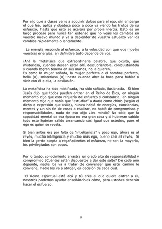 Por ello que a clases venís a adquirir dulces para el ego, sin embargo
el que lee, aplica y obedece poco a poco va viendo los frutos de su
esfuerzo, hasta que esto se acelera por propia inercia. Esto es un
largo proceso pero nunca tan extenso que no veáis los cambios en
vuestro nuevo mundo y va a depender de vuestro esfuerzo ver los
cambios rápidamente o lentamente.

 La energía responde al esfuerzo, a la velocidad con que vos movéis
vuestras energías, en definitiva todo depende de vos.

¡Ah! la metafísica que extraordinaria palabra, que oculta, que
misteriosa, cuantos desean estar allí, descubriéndola, conquistándola
y cuando logran tenerla en sus manos, no la quieren.
Es como la mujer soñada, la mujer perfecta o el hombre perfecto,
bella (o), misteriosa (o), hasta cuando abre la boca para hablar o
vivir con él o ella, la desilusión.

La metafísica ha sido mistificada, ha sido soñada, ilusionada. Si bien
Jesús dijo que todos pueden entrar en el Reino de Dios, en ningún
momento dijo que esto requería de esfuerzo y constancia, en ningún
momento dijo que había que “estudiar” a diario como chino (según el
dicho o expresión que usáis), nunca habló de energías, conciencias,
mentes y un sin fin de cosas a realizar, no habló de compromisos y
responsabilidades, nada de eso dijo ¿les mintió? No sólo que la
capacidad mental de esa época no era gran cosa y si hubieran sabido
todo esto habrían salido arrancando casi igual que ustedes, pues el
ego es quien se revela.

Si bien antes era por falta de “inteligencia” y poco ego, ahora es al
revés, mucha inteligencia y mucho más ego, bueno casi al revés. Si
bien la gente acepta a regañadientes el esfuerzo, no son la mayoría,
los privilegiados son pocos.


Por lo tanto, conocimiento arrastra un grado alto de responsabilidad y
compromiso ¿Cuántos están dispuestos a dar este salto? De cada uno
depende, nadie los va a tratar de convencer que este camino le
conviene, nadie los va a obligar, es decisión de cada cual.

 El Reino espiritual está acá y tú eres el que quiere entrar a él,
nosotros podemos ayudar enseñándoles cómo, pero ustedes deberán
hacer el esfuerzo.




                                  9
 