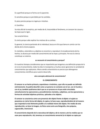 Es superficial porque se forma con lo aparente.

Es sensitivo porque es percibido por los sentidos.

Es poco preciso porque es ingenuo e intuitivo.

4. Científico:

Va más allá de lo empírico, por medio de él, trascendido el fenómeno, se conocen las causas y
las leyes que lo rigen.

Sus características:

Es cierto porque sabe explicar los motivos de su certeza.

Es general, la ciencia partiendo de lo individual, busca en él lo que tiene en común con los
demás de la misma especie.

Es metódico, sistemático su objetivo es encontrar y reproducir el encadenamiento de los
hechos, lo alcanza por medio del conocimiento de las leyes y principios. Por eso la ciencia
constituye un sistema.

                            es necesario el conocimiento y porque?

En nuestros tiempos consideramos que es importante que tengamos una definición propia de lo
en si es el conocimiento, todos los días lo manejamos y muchas veces ignoramos la variedad de
conocimientos que aplicamos. Ahora siendo universitarios es preciso que obtengamos
conocimientos científicos para nuestro desarrollo.

                           otro concepto adicional de conocimiento?

                                       EL CONOCIMIENTO

El conocer es un hecho primario, espontáneo e instintivo, y por ello no puede ser definido
estrictamente. Se podría describir como un ponerse en contacto con el ser, con el mundo y
con el yo; también podríamos decir que es un proceso en el que están vinculados
estrechamente las operaciones y procedimientos mentales, subjetivos, con las operaciones y
formas de actividad objetivas prácticas, aplicadas a los objetos.

El conocer se caracteriza como una presencia del objeto frente al objeto: el sujeto se
posesiona en cierta forma del objeto, lo capta y lo hace suyo, reproduciéndolo de tal manera
que responda lo más fielmente posible a la realidad misma del objeto. Por medio de esta
reproducción, se tiene la imagen, no física como seria una fotografía, sino psíquica,
cognoscible, intencional.

El conocimiento depende de la naturaleza del objeto y de la manera y de los medios que se
usan para reproducirlo. Así, tenemos un conocimiento sensorial (si el objeto se capta por
 