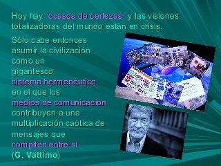 Hoy hayHoy hay “ocasos de certezas”“ocasos de certezas” y las visionesy las visiones
totalizadoras del mundo están en crisis.totalizadoras del mundo están en crisis.
Sólo cabe entoncesSólo cabe entonces
asumir la civilizaciónasumir la civilización
como uncomo un
gigantescogigantesco
sistema hermenéuticosistema hermenéutico
en el que losen el que los
medios de comunicaciónmedios de comunicación
contribuyen a unacontribuyen a una
multiplicación caótica demultiplicación caótica de
mensajes quemensajes que
compiten entre sícompiten entre sí..
((G. VattimoG. Vattimo))
 