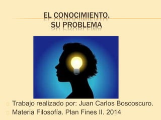 EL CONOCIMIENTO.
SU PROBLEMA
Trabajo realizado por: Juan Carlos Boscoscuro.
Materia Filosofía. Plan Fines II. 2014
 