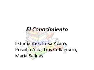 El Conocimiento 
Estudiantes: Erika Acaro, 
Priscilla Ajila, Luis Collaguazo, 
María Salinas 
 