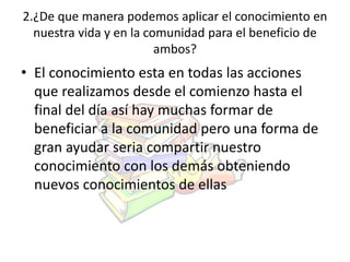 2.¿De que manera podemos aplicar el conocimiento en 
nuestra vida y en la comunidad para el beneficio de 
ambos? 
• El conocimiento esta en todas las acciones 
que realizamos desde el comienzo hasta el 
final del día así hay muchas formar de 
beneficiar a la comunidad pero una forma de 
gran ayudar seria compartir nuestro 
conocimiento con los demás obteniendo 
nuevos conocimientos de ellas 
 