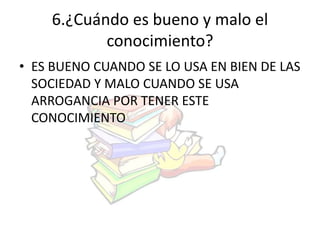 6.¿Cuándo es bueno y malo el 
conocimiento? 
• ES BUENO CUANDO SE LO USA EN BIEN DE LAS 
SOCIEDAD Y MALO CUANDO SE USA 
ARROGANCIA POR TENER ESTE 
CONOCIMIENTO 
 