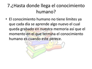 7.¿Hasta donde llega el conocimiento 
humano? 
• El conocimiento humano no tiene limites ya 
que cada día se aprende algo nuevo el cual 
queda grabado en nuestra memoria así que el 
momento en el que termina el conocimiento 
humano es cuando este perece. 
 