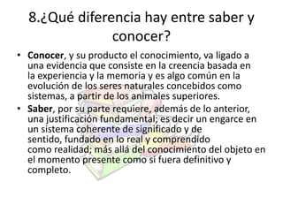 8.¿Qué diferencia hay entre saber y 
conocer? 
• Conocer, y su producto el conocimiento, va ligado a 
una evidencia que consiste en la creencia basada en 
la experiencia y la memoria y es algo común en la 
evolución de los seres naturales concebidos como 
sistemas, a partir de los animales superiores. 
• Saber, por su parte requiere, además de lo anterior, 
una justificación fundamental; es decir un engarce en 
un sistema coherente de significado y de 
sentido, fundado en lo real y comprendido 
como realidad; más allá del conocimiento del objeto en 
el momento presente como si fuera definitivo y 
completo. 
 