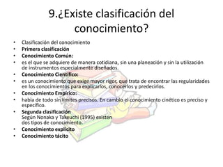 9.¿Existe clasificación del 
conocimiento? 
• Clasificación del conocimiento 
• Primera clasificación 
• Conocimiento Común: 
• es el que se adquiere de manera cotidiana, sin una planeación y sin la utilización 
de instrumentos especialmente diseñados. 
• Conocimiento Científico: 
• es un conocimiento que exige mayor rigor, que trata de encontrar las regularidades 
en los conocimientos para explicarlos, conocerlos y predecirlos. 
• Conocimiento Empírico: 
• habla de todo sin límites precisos. En cambio el conocimiento cinético es preciso y 
específico. 
• Segunda clasificación 
Según Nonaka y Takeuchi (1995) existen 
dos tipos de conocimiento. 
• Conocimiento explícito 
• Conocimiento tácito 
 