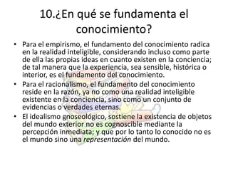 10.¿En qué se fundamenta el 
conocimiento? 
• Para el empirismo, el fundamento del conocimiento radica 
en la realidad inteligible, considerando incluso como parte 
de ella las propias ideas en cuanto existen en la conciencia; 
de tal manera que la experiencia, sea sensible, histórica o 
interior, es el fundamento del conocimiento. 
• Para el racionalismo, el fundamento del conocimiento 
reside en la razón, ya no como una realidad inteligible 
existente en la conciencia, sino como un conjunto de 
evidencias o verdades eternas. 
• El idealismo gnoseológico, sostiene la existencia de objetos 
del mundo exterior no es cognoscible mediante la 
percepción inmediata; y que por lo tanto lo conocido no es 
el mundo sino una representación del mundo. 
 