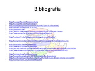Bibliografía 
• http://www.significados.info/epistemologia/ 
• http://www.significados.info/gnoseologia/ 
• http://soydondenopienso.wordpress.com/2007/08/19/que-es-conocimiento/ 
• http://contexto-educativo.com.ar/2000/4/... 
• http://es.wikipedia.org/ 
• https://espanol.answers.yahoo.com/question/index?qid=20110925144327AArVr6I 
• http://www.monografias.com/trabajos2/sintefilos/sintefilos.shtml 
• 
• http://prezi.com/4_m7x9v23oxp/conocimiento-y-corrientes-filosoficas/ 
• 
• http://www.profesorenlinea.cl/universalhistoria/PensamientoHbreEvoluc/Materialismo.htm 
• 
• http://es.wikipedia.org/wiki/Pragmatismo 
• http://www.definicion-de.es/pragmatismo/ 
• http://concurso.cnice.mec.es/cnice2006/material003/Recursos%20Materiales/Terminos/Empirismo.pdf 
• http://www.taringa.net/posts/apuntes-y-monografias/3035422/Corrientes-filosoficas.html 
• http://es.wikipedia.org/wiki/Conocimiento 
• http://www.scribd.com/doc/101498740/Clasificacion-Del-Conocimiento 
• http://www.taringa.net/posts/ciencia-educacion/6733455/Evolucion-del-conocimiento-humano.html 
• http://www.liceodigital.com/filosofia/antropo.htm 
