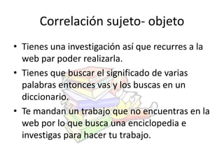 Correlación sujeto- objeto 
• Tienes una investigación así que recurres a la 
web par poder realizarla. 
• Tienes que buscar el significado de varias 
palabras entonces vas y los buscas en un 
diccionario. 
• Te mandan un trabajo que no encuentras en la 
web por lo que busca una enciclopedia e 
investigas para hacer tu trabajo. 
 