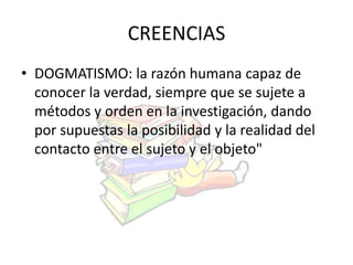 CREENCIAS 
• DOGMATISMO: la razón humana capaz de 
conocer la verdad, siempre que se sujete a 
métodos y orden en la investigación, dando 
por supuestas la posibilidad y la realidad del 
contacto entre el sujeto y el objeto" 
 