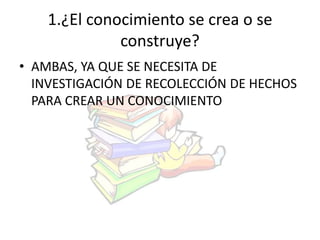 1.¿El conocimiento se crea o se 
construye? 
• AMBAS, YA QUE SE NECESITA DE 
INVESTIGACIÓN DE RECOLECCIÓN DE HECHOS 
PARA CREAR UN CONOCIMIENTO 
 