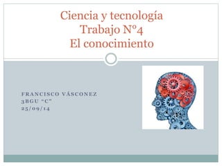 Ciencia y tecnología 
Trabajo N°4 
El conocimiento 
FRANCISCO VÁSCONEZ 
3 B G U “ C ” 
25 /09/ 14 
 