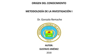 ORIGEN DEL CONOCIMIENTO
METODOLOGÍA DE LA INVESTIGACIÓN I
Dr. Gonzalo Remache
AUTOR:
GUSTAVO JIMÉNEZ
2018
 