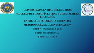 UNIVERSIDAD CENTRAL DEL ECUADOR
FACULTAD DE FILOSOFÍA LETRAS Y CIENCIAS DE LA
EDUCACIÓN
CARRERA DE PSICOLOGÍA EDUCATIVA
METODOLOGÍA DE LA INVESTIGACION
Nombre: Quingatuña Slendy
Curso: 5to Semestre “A”
Fecha: 22/04/2018
 