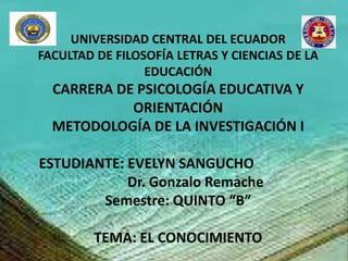 UNIVERSIDAD CENTRAL DEL ECUADOR
FACULTAD DE FILOSOFÍA LETRAS Y CIENCIAS DE LA
EDUCACIÓN
CARRERA DE PSICOLOGÍA EDUCATIVA Y
ORIENTACIÓN
METODOLOGÍA DE LA INVESTIGACIÓN I
ESTUDIANTE: EVELYN SANGUCHO
Dr. Gonzalo Remache
Semestre: QUINTO “B”
TEMA: EL CONOCIMIENTO
 