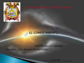  EL CONOCIMIENTO
PhD/Dr.Marcos Valencia
Presentado : Eloy Reynaldo Román Berdejo
febrero de 2019
EL CONOCIMIENTO,
Eloy Reynaldo ROMAN BERDEJO 1
 