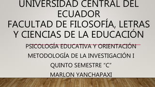 UNIVERSIDAD CENTRAL DEL
ECUADOR
FACULTAD DE FILOSOFÍA, LETRAS
Y CIENCIAS DE LA EDUCACIÓN
PSICOLOGÍA EDUCATIVA Y ORIENTACIÓN
METODOLOGÍA DE LA INVESTIGACIÓN I
QUINTO SEMESTRE “C”
MARLON YANCHAPAXI
 