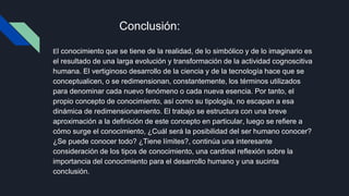 Conclusión:
El conocimiento que se tiene de la realidad, de lo simbólico y de lo imaginario es
el resultado de una larga evolución y transformación de la actividad cognoscitiva
humana. El vertiginoso desarrollo de la ciencia y de la tecnología hace que se
conceptualicen, o se redimensionan, constantemente, los términos utilizados
para denominar cada nuevo fenómeno o cada nueva esencia. Por tanto, el
propio concepto de conocimiento, así como su tipología, no escapan a esa
dinámica de redimensionamiento. El trabajo se estructura con una breve
aproximación a la definición de este concepto en particular, luego se refiere a
cómo surge el conocimiento, ¿Cuál será la posibilidad del ser humano conocer?
¿Se puede conocer todo? ¿Tiene límites?, continúa una interesante
consideración de los tipos de conocimiento, una cardinal reflexión sobre la
importancia del conocimiento para el desarrollo humano y una sucinta
conclusión.
 
