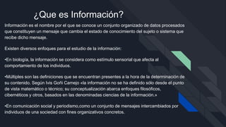 ¿Que es Información?
Información es el nombre por el que se conoce un conjunto organizado de datos procesados
que constituyen un mensaje que cambia el estado de conocimiento del sujeto o sistema que
recibe dicho mensaje.
Existen diversos enfoques para el estudio de la información:
•En biología, la información se considera como estímulo sensorial que afecta al
comportamiento de los individuos.
•Múltiples son las definiciones que se encuentran presentes a la hora de la determinación de
su contenido. Según Ivis Goñi Camejo «la información no se ha definido sólo desde el punto
de vista matemático o técnico; su conceptualización abarca enfoques filosóficos,
cibernéticos y otros, basados en las denominadas ciencias de la información.»
•En comunicación social y periodismo,como un conjunto de mensajes intercambiados por
individuos de una sociedad con fines organizativos concretos.
 