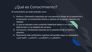¿Qué es Conocimiento?
El conocimiento se suele entender como:
1) Hechos o información adquiridos por una persona a través de la experiencia o
la educación, la comprensión teórica o práctica de un asunto referente a la
realidad.
2) Lo que se adquiere como contenido intelectual relativo a un campo
determinado o a la totalidad del universo.
3) Conciencia o familiaridad adquirida por la experiencia de un hecho o
situación.
4) Representa toda certidumbre cognitiva mensurable según la respuesta a
«¿por qué?», «¿cómo?», «¿cuándo?» y «¿dónde?».
 