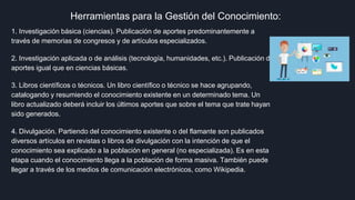 Herramientas para la Gestión del Conocimiento:
1. Investigación básica (ciencias). Publicación de aportes predominantemente a
través de memorias de congresos y de artículos especializados.
2. Investigación aplicada o de análisis (tecnología, humanidades, etc.). Publicación de
aportes igual que en ciencias básicas.
3. Libros científicos o técnicos. Un libro científico o técnico se hace agrupando,
catalogando y resumiendo el conocimiento existente en un determinado tema. Un
libro actualizado deberá incluir los últimos aportes que sobre el tema que trate hayan
sido generados.
4. Divulgación. Partiendo del conocimiento existente o del flamante son publicados
diversos artículos en revistas o libros de divulgación con la intención de que el
conocimiento sea explicado a la población en general (no especializada). Es en esta
etapa cuando el conocimiento llega a la población de forma masiva. También puede
llegar a través de los medios de comunicación electrónicos, como Wikipedia.
 