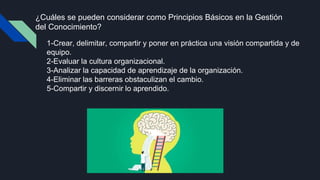 ¿Cuáles se pueden considerar como Principios Básicos en la Gestión
del Conocimiento?
1-Crear, delimitar, compartir y poner en práctica una visión compartida y de
equipo.
2-Evaluar la cultura organizacional.
3-Analizar la capacidad de aprendizaje de la organización.
4-Eliminar las barreras obstaculizan el cambio.
5-Compartir y discernir lo aprendido.
 