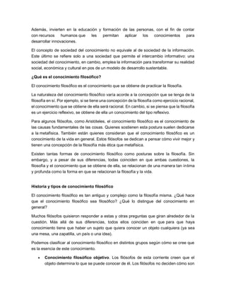Además, invierten en la educación y formación de las personas, con el fin de contar
con recursos humanos que les permitan aplicar los conocimientos para
desarrollar innovaciones.
El concepto de sociedad del conocimiento no equivale al de sociedad de la información.
Este último se refiere solo a una sociedad que permite el intercambio informativo: una
sociedad del conocimiento, en cambio, emplea la información para transformar su realidad
social, económica y cultural en pos de un modelo de desarrollo sustentable.
¿Qué es el conocimiento filosófico?
El conocimiento filosófico es el conocimiento que se obtiene de practicar la filosofía.
La naturaleza del conocimiento filosófico varía acorde a la concepción que se tenga de la
filosofía en sí. Por ejemplo, si se tiene una concepción de la filosofía como ejercicio racional,
el conocimiento que se obtiene de ella será racional. En cambio, si se piensa que la filosofía
es un ejercicio reflexivo, se obtiene de ella un conocimiento del tipo reflexivo.
Para algunos filósofos, como Aristóteles, el conocimiento filosófico es el conocimiento de
las causas fundamentales de las cosas. Quienes sostienen esta postura suelen dedicarse
a la metafísica. También están quienes consideran que el conocimiento filosófico es un
conocimiento de la vida en general. Estos filósofos se dedican a pensar cómo vivir mejor y
tienen una concepción de la filosofía más ética que metafísica.
Existen tantas formas de conocimiento filosófico como posturas sobre la filosofía. Sin
embargo, y a pesar de sus diferencias, todas coinciden en que ambas cuestiones, la
filosofía y el conocimiento que se obtiene de ella, se relacionan de una manera tan íntima
y profunda como la forma en que se relacionan la filosofía y la vida.
Historia y tipos de conocimiento filosófico
El conocimiento filosófico es tan antiguo y complejo como la filosofía misma. ¿Qué hace
que el conocimiento filosófico sea filosófico? ¿Qué lo distingue del conocimiento en
general?
Muchos filósofos quisieron responder a estas y otras preguntas que giran alrededor de la
cuestión. Más allá de sus diferencias, todos ellos coinciden en que para que haya
conocimiento tiene que haber un sujeto que quiera conocer un objeto cualquiera (ya sea
una mesa, una zapatilla, un país o una idea).
Podemos clasificar al conocimiento filosófico en distintos grupos según cómo se cree que
es la esencia de este conocimiento.
• Conocimiento filosófico objetivo. Los filósofos de esta corriente creen que el
objeto determina lo que se puede conocer de él. Los filósofos no deciden cómo son
 