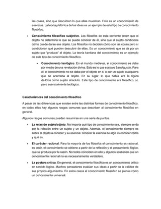 las cosas, sino que descubren lo que ellas muestran. Este es un conocimiento de
esencias. La teoría platónica de las ideas es un ejemplo de este tipo de conocimiento
filosófico.
• Conocimiento filosófico subjetivo. Los filósofos de esta corriente creen que el
objeto no determina lo que se puede conocer de él, sino que el sujeto condiciona
cómo puede darse ese objeto. Los filósofos no deciden cómo son las cosas pero sí
condicionan qué pueden descubrir de ellas. Es un conocimiento que se da por un
sujeto que “produce” al objeto. La teoría kantiana del conocimiento es un ejemplo
de este tipo de conocimiento filosófico.
• Conocimiento teológico. En el mundo medieval, el conocimiento se daba
por medio de una revelación divina. Esto es lo que sostuvo San Agustín. Para
él, el conocimiento no se daba por el objeto en sí o por un sujeto cualquiera
que se acercaba al objeto. En su lugar, lo que había era la figura
de Dios como sujeto absoluto. Este tipo de conocimiento era filosófico, sí,
pero esencialmente teológico.
Características del conocimiento filosófico
A pesar de las diferencias que existen entre las distintas formas de conocimiento filosófico,
en todas ellas hay algunos rasgos comunes que describen al conocimiento filosófico en
general.
Algunos rasgos comunes pueden resumirse en una serie de puntos.
• La relación sujeto/objeto. No importa qué tipo de conocimiento sea, siempre se da
por la relación entre un sujeto y un objeto. Además, el conocimiento siempre es
sobre el objeto a conocer y su esencia: conocer la esencia de algo es conocer cómo
y qué es.
• El carácter racional. Para la mayoría de los filósofos el conocimiento es racional,
es decir, el conocimiento se obtiene a partir de la reflexión y el pensamiento lógico,
que se produce por la razón. No todos coinciden en ello y algunos sostienen que un
conocimiento racional no es necesariamente verdadero.
• La postura crítica. En general, el conocimiento filosófico es un conocimiento crítico
en sentido lógico. Muchos pensadores evalúan sus ideas a partir de la validez de
sus propios argumentos. En estos casos el conocimiento filosófico se piensa como
un conocimiento universal.
 