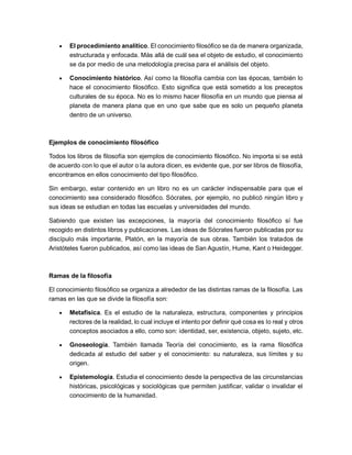 • El procedimiento analítico. El conocimiento filosófico se da de manera organizada,
estructurada y enfocada. Más allá de cuál sea el objeto de estudio, el conocimiento
se da por medio de una metodología precisa para el análisis del objeto.
• Conocimiento histórico. Así como la filosofía cambia con las épocas, también lo
hace el conocimiento filosófico. Esto significa que está sometido a los preceptos
culturales de su época. No es lo mismo hacer filosofía en un mundo que piensa al
planeta de manera plana que en uno que sabe que es solo un pequeño planeta
dentro de un universo.
Ejemplos de conocimiento filosófico
Todos los libros de filosofía son ejemplos de conocimiento filosófico. No importa si se está
de acuerdo con lo que el autor o la autora dicen, es evidente que, por ser libros de filosofía,
encontramos en ellos conocimiento del tipo filosófico.
Sin embargo, estar contenido en un libro no es un carácter indispensable para que el
conocimiento sea considerado filosófico. Sócrates, por ejemplo, no publicó ningún libro y
sus ideas se estudian en todas las escuelas y universidades del mundo.
Sabiendo que existen las excepciones, la mayoría del conocimiento filosófico sí fue
recogido en distintos libros y publicaciones. Las ideas de Sócrates fueron publicadas por su
discípulo más importante, Platón, en la mayoría de sus obras. También los tratados de
Aristóteles fueron publicados, así como las ideas de San Agustín, Hume, Kant o Heidegger.
Ramas de la filosofía
El conocimiento filosófico se organiza a alrededor de las distintas ramas de la filosofía. Las
ramas en las que se divide la filosofía son:
• Metafísica. Es el estudio de la naturaleza, estructura, componentes y principios
rectores de la realidad, lo cual incluye el intento por definir qué cosa es lo real y otros
conceptos asociados a ello, como son: identidad, ser, existencia, objeto, sujeto, etc.
• Gnoseología. También llamada Teoría del conocimiento, es la rama filosófica
dedicada al estudio del saber y el conocimiento: su naturaleza, sus límites y su
origen.
• Epistemología. Estudia el conocimiento desde la perspectiva de las circunstancias
históricas, psicológicas y sociológicas que permiten justificar, validar o invalidar el
conocimiento de la humanidad.
 