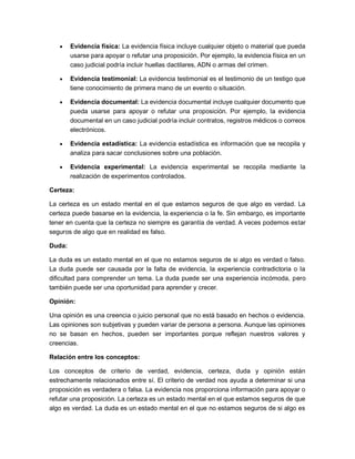 • Evidencia física: La evidencia física incluye cualquier objeto o material que pueda
usarse para apoyar o refutar una proposición. Por ejemplo, la evidencia física en un
caso judicial podría incluir huellas dactilares, ADN o armas del crimen.
• Evidencia testimonial: La evidencia testimonial es el testimonio de un testigo que
tiene conocimiento de primera mano de un evento o situación.
• Evidencia documental: La evidencia documental incluye cualquier documento que
pueda usarse para apoyar o refutar una proposición. Por ejemplo, la evidencia
documental en un caso judicial podría incluir contratos, registros médicos o correos
electrónicos.
• Evidencia estadística: La evidencia estadística es información que se recopila y
analiza para sacar conclusiones sobre una población.
• Evidencia experimental: La evidencia experimental se recopila mediante la
realización de experimentos controlados.
Certeza:
La certeza es un estado mental en el que estamos seguros de que algo es verdad. La
certeza puede basarse en la evidencia, la experiencia o la fe. Sin embargo, es importante
tener en cuenta que la certeza no siempre es garantía de verdad. A veces podemos estar
seguros de algo que en realidad es falso.
Duda:
La duda es un estado mental en el que no estamos seguros de si algo es verdad o falso.
La duda puede ser causada por la falta de evidencia, la experiencia contradictoria o la
dificultad para comprender un tema. La duda puede ser una experiencia incómoda, pero
también puede ser una oportunidad para aprender y crecer.
Opinión:
Una opinión es una creencia o juicio personal que no está basado en hechos o evidencia.
Las opiniones son subjetivas y pueden variar de persona a persona. Aunque las opiniones
no se basan en hechos, pueden ser importantes porque reflejan nuestros valores y
creencias.
Relación entre los conceptos:
Los conceptos de criterio de verdad, evidencia, certeza, duda y opinión están
estrechamente relacionados entre sí. El criterio de verdad nos ayuda a determinar si una
proposición es verdadera o falsa. La evidencia nos proporciona información para apoyar o
refutar una proposición. La certeza es un estado mental en el que estamos seguros de que
algo es verdad. La duda es un estado mental en el que no estamos seguros de si algo es
 