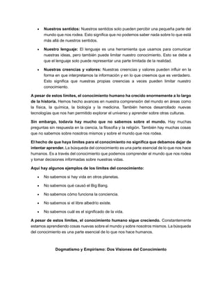 • Nuestros sentidos: Nuestros sentidos solo pueden percibir una pequeña parte del
mundo que nos rodea. Esto significa que no podemos saber nada sobre lo que está
más allá de nuestros sentidos.
• Nuestro lenguaje: El lenguaje es una herramienta que usamos para comunicar
nuestras ideas, pero también puede limitar nuestro conocimiento. Esto se debe a
que el lenguaje solo puede representar una parte limitada de la realidad.
• Nuestras creencias y valores: Nuestras creencias y valores pueden influir en la
forma en que interpretamos la información y en lo que creemos que es verdadero.
Esto significa que nuestras propias creencias a veces pueden limitar nuestro
conocimiento.
A pesar de estos límites, el conocimiento humano ha crecido enormemente a lo largo
de la historia. Hemos hecho avances en nuestra comprensión del mundo en áreas como
la física, la química, la biología y la medicina. También hemos desarrollado nuevas
tecnologías que nos han permitido explorar el universo y aprender sobre otras culturas.
Sin embargo, todavía hay mucho que no sabemos sobre el mundo. Hay muchas
preguntas sin respuesta en la ciencia, la filosofía y la religión. También hay muchas cosas
que no sabemos sobre nosotros mismos y sobre el mundo que nos rodea.
El hecho de que haya límites para el conocimiento no significa que debamos dejar de
intentar aprender. La búsqueda del conocimiento es una parte esencial de lo que nos hace
humanos. Es a través del conocimiento que podemos comprender el mundo que nos rodea
y tomar decisiones informadas sobre nuestras vidas.
Aquí hay algunos ejemplos de los límites del conocimiento:
• No sabemos si hay vida en otros planetas.
• No sabemos qué causó el Big Bang.
• No sabemos cómo funciona la conciencia.
• No sabemos si el libre albedrío existe.
• No sabemos cuál es el significado de la vida.
A pesar de estos límites, el conocimiento humano sigue creciendo. Constantemente
estamos aprendiendo cosas nuevas sobre el mundo y sobre nosotros mismos. La búsqueda
del conocimiento es una parte esencial de lo que nos hace humanos.
Dogmatismo y Empirismo: Dos Visiones del Conocimiento
 