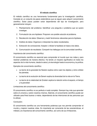 El método científico
El método científico es una herramienta fundamental para la investigación científica.
Consiste en un conjunto de pasos sistemáticos que se siguen para adquirir conocimiento
científico. Estos pasos pueden variar dependiendo del tipo de investigación, pero
generalmente incluyen:
1. Planteamiento del problema: Identificar una pregunta o problema que se quiere
investigar.
2. Formulación de una hipótesis: Proponer una posible solución al problema.
3. Recolección de datos: Observar y medir fenómenos relevantes para la hipótesis.
4. Análisis de datos: Organizar e interpretar los datos recolectados.
5. Extracción de conclusiones: Aceptar o refutar la hipótesis en base a los datos.
6. Comunicación de resultados: Compartir los hallazgos con la comunidad científica.
Importancia del conocimiento científico:
El conocimiento científico es esencial para comprender el mundo que nos rodea y para
resolver problemas de manera efectiva. Ha tenido un impacto significativo en todos los
aspectos de la vida humana, desde la salud y la tecnología hasta la economía y la política.
Ejemplos de conocimiento científico:
• La teoría de la gravedad de Newton explica cómo caen los objetos y cómo orbitan
los planetas.
• La teoría de la evolución de Darwin explica la diversidad de la vida en la Tierra.
• La teoría de la relatividad de Einstein explica la relación entre el espacio, el tiempo
y la gravedad.
Limitaciones del conocimiento científico:
El conocimiento científico no es perfecto ni está completo. Siempre hay más que aprender
sobre el universo y sobre nosotros mismos. Además, el conocimiento científico puede ser
utilizado para fines buenos o malos, dependiendo de las intenciones de las personas que
lo utilizan.
Conclusión:
El conocimiento científico es una herramienta poderosa que nos permite comprender el
mundo y mejorar nuestras vidas. Es importante ser consciente de las características, el
método y la importancia del conocimiento científico, así como de sus limitaciones.
 