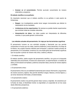 • Avanzar en el conocimiento: Permite acumular conocimiento de manera
sistemática y progresiva.
El método científico no es perfecto:
Es importante reconocer que el método científico no es perfecto ni está exento de
limitaciones.
• Sesgos: Los investigadores pueden tener sesgos inconscientes que afecten la
interpretación de los resultados.
• Limitaciones de los experimentos: No siempre es posible diseñar experimentos
que controlen todas las variables relevantes.
• Interpretación de datos: Los datos pueden ser interpretados de diferentes
maneras, lo que puede generar controversias
Los métodos actuales del pensamiento: Un viaje por las herramientas cognitivas
El pensamiento humano es una actividad compleja y fascinante que nos permite
comprender el mundo que nos rodea, resolver problemas y tomar decisiones. A lo largo de
la historia, han surgido diversos métodos para enriquecer y optimizar nuestro proceso de
pensamiento. En la actualidad, contamos con una amplia gama de herramientas cognitivas
que nos ayudan a pensar de manera más crítica, creativa y efectiva.
1. El método científico:
El método científico, piedra angular del pensamiento científico, nos guía en la búsqueda
sistemática del conocimiento. A través de la observación, la experimentación, el análisis de
datos y la formulación de hipótesis, podemos comprobar ideas y teorías de manera objetiva
y confiable.
2. El pensamiento crítico:
El pensamiento crítico es una habilidad fundamental para evaluar información y argumentos
de manera racional y objetiva. Nos permite identificar sesgos, falacias y errores lógicos, y
así tomar decisiones informadas y fundamentadas.
3. El pensamiento creativo:
El pensamiento creativo nos permite generar ideas nuevas y originales. Se caracteriza por
la fluidez de ideas, la flexibilidad mental, la originalidad y la capacidad de ver las cosas
desde diferentes perspectivas.
4. El pensamiento sistémico:
 