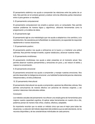 El pensamiento sistémico nos ayuda a comprender las relaciones entre las partes de un
todo. Nos permite ver el contexto general y analizar cómo las diferentes partes interactúan
entre sí para generar un resultado.
5. El pensamiento computacional:
El pensamiento computacional nos enseña a pensar como un computador. Nos permite
resolver problemas de manera lógica y algorítmica, utilizando herramientas como la
programación y el análisis de datos.
6. El pensamiento ágil:
El pensamiento ágil es una metodología que nos ayuda a adaptarnos a los cambios y a la
incertidumbre. Se caracteriza por la flexibilidad, la colaboración y la capacidad de responder
rápidamente a nuevas situaciones.
7. El pensamiento positivo:
El pensamiento positivo nos ayuda a enfocarnos en lo bueno y a mantener una actitud
optimista. Nos permite manejar el estrés, superar obstáculos y alcanzar nuestras metas.
8. El pensamiento mindfulness:
El pensamiento mindfulness nos ayuda a estar presentes en el momento actual. Nos
permite observar nuestros pensamientos y emociones sin juicio, y así reducir el estrés y
mejorar la concentración.
9. El pensamiento emocional:
El pensamiento emocional nos ayuda a comprender y manejar nuestras emociones. Nos
permite desarrollar la inteligencia emocional, una habilidad fundamental para las relaciones
interpersonales y el éxito profesional.
10. El pensamiento intercultural:
El pensamiento intercultural nos ayuda a comprender y apreciar las diferentes culturas. Nos
permite comunicarnos de manera efectiva con personas de diversos orígenes, y así
construir relaciones interculturales sólidas.
Conclusión:
Los métodos actuales del pensamiento nos ofrecen una amplia gama de herramientas para
mejorar nuestra capacidad cognitiva. Al aplicar estas herramientas en nuestro día a día,
podemos pensar de manera más crítica, creativa, efectiva y adaptable.
Es importante recordar que no existe un método único que sea el mejor para todas las
situaciones. La elección del método dependerá del problema que se esté abordando, de los
recursos disponibles y de las características individuales de cada persona.
 